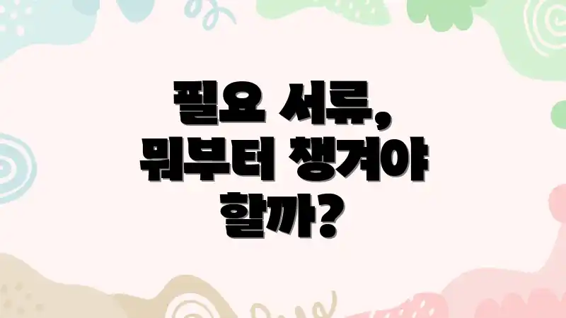 필요 서류, 뭐부터 챙겨야 할까?